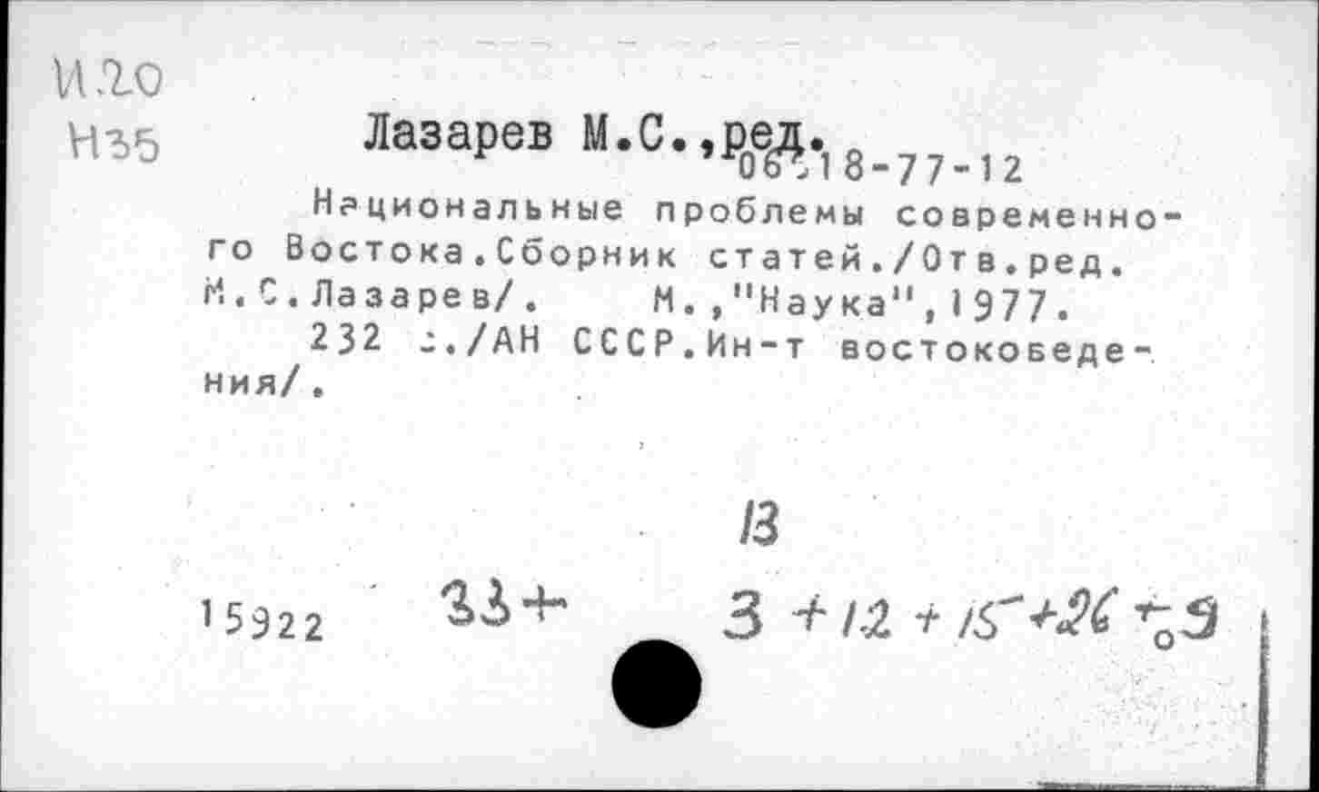 ﻿и .го
НЪ5
Лазарев М.С.,Рое£., Национальные проблемы современного Востока.Сборник статей./Отв.ред. И.С.Лазарев/.	М.,"Наука",1977.
232 г./АН СССР.Ин-т востоковедения/.
13
1 5922

3 ^1-2 +	>